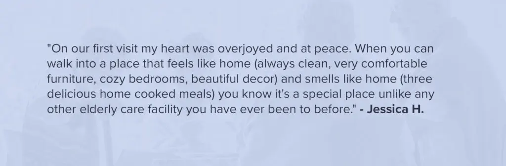 "On our first visit my heart was overjoyed and at peace. When you can walk into a place that feels like home (clean, comfortable furniture, cozy bedrooms, beautiful decor) and smells like home you know it's a special place unlike any other elderly care facility you have ever been to before." - Jessica H