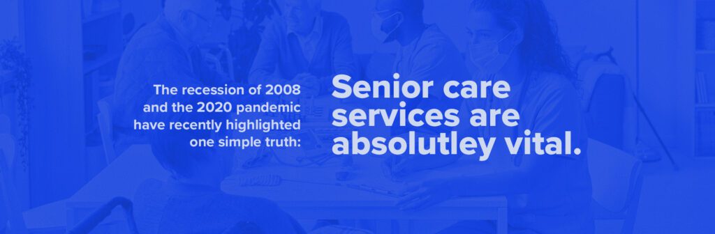 The recession of 2008 and the 2020 pandemic have recently highlighted one simple truth: senior care services are absolutely vital.