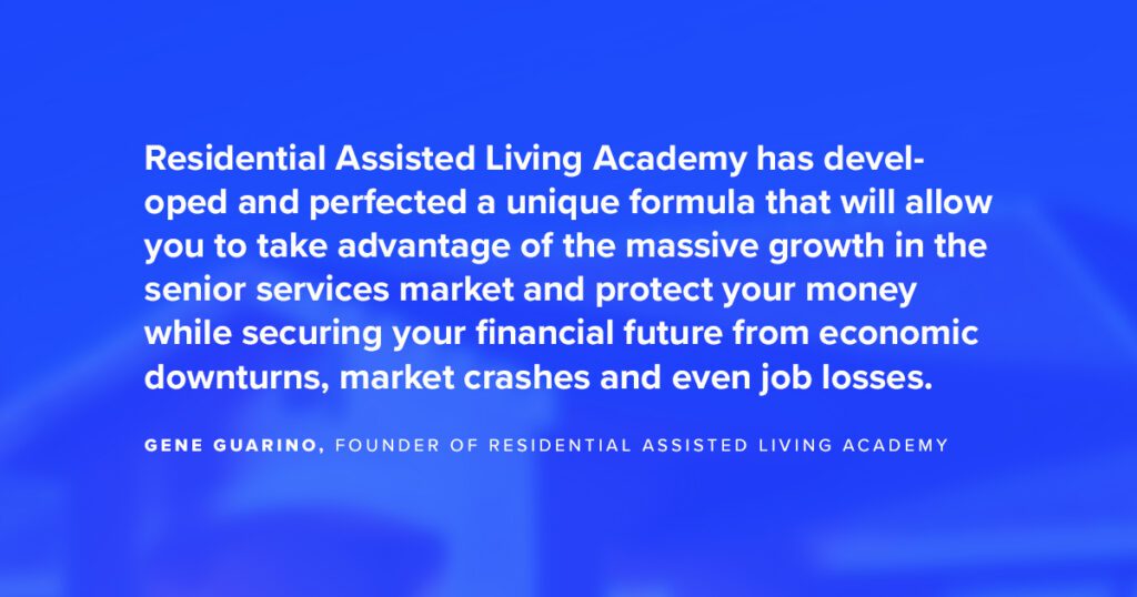 “Residential Assisted Living Academy has developed and perfected a unique formula that will allow you to take advantage of the massive growth in the senior services market and protect your money while securing your financial future from economic downturns, market crashes, and even job losses.”  — Gene Guarino, Founder of Residential Assisted Living Academy