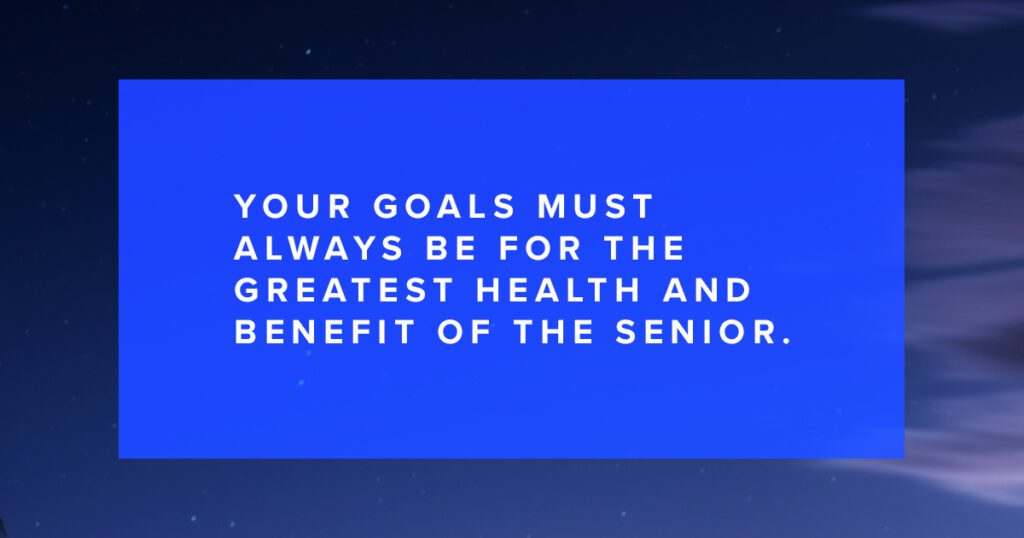 Your goals must always be for the greatest health and benefit of the senior.