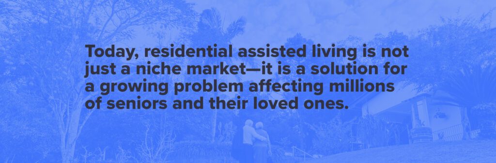 Today, residential assisted living is not just a niche market - it is a solution for a growing problem affecting millions of seniors and their loved ones.