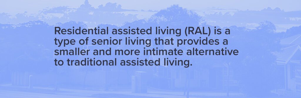 Residential assisted living (RAL) is a type of senior living that provides a smaller and more intimate alternative to traditional assisted living. 